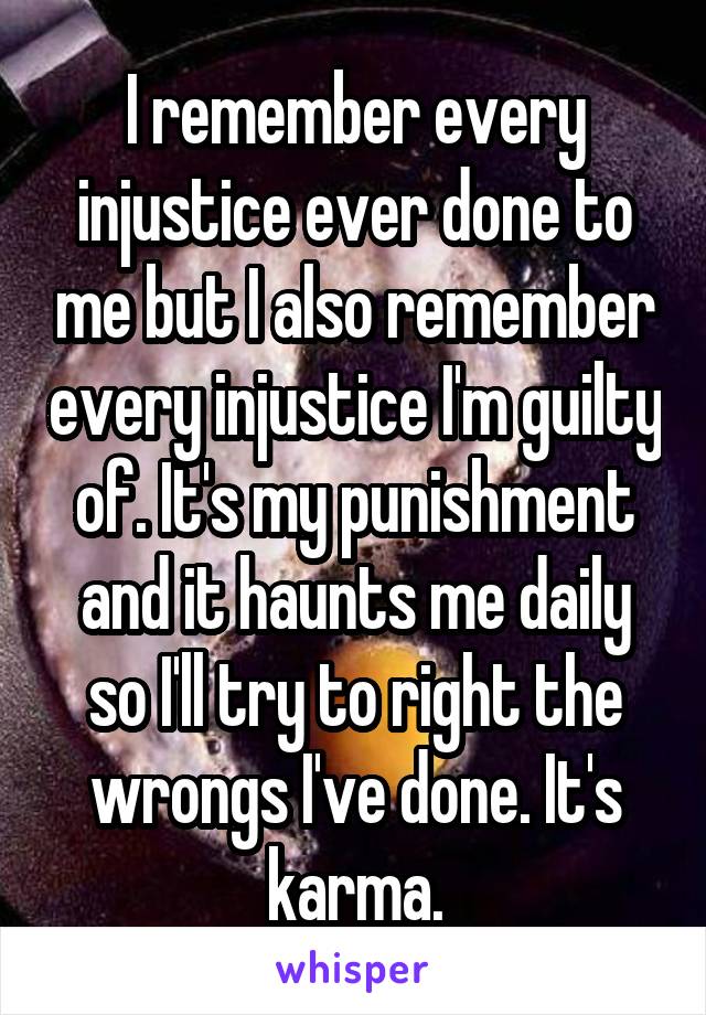 I remember every injustice ever done to me but I also remember every injustice I'm guilty of. It's my punishment and it haunts me daily so I'll try to right the wrongs I've done. It's karma.