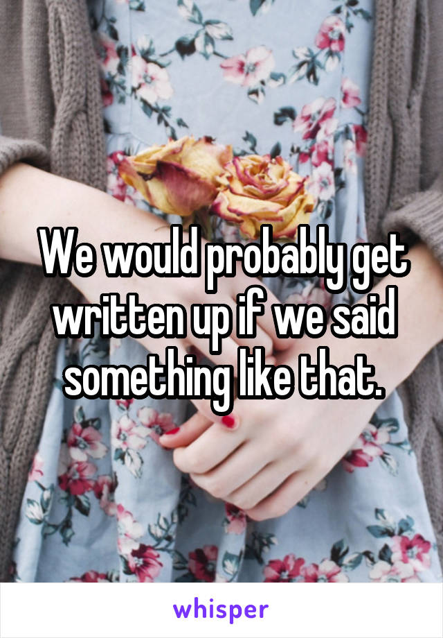 We would probably get written up if we said something like that.