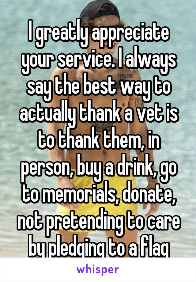 I greatly appreciate your service. I always say the best way to actually thank a vet is to thank them, in person, buy a drink, go to memorials, donate, not pretending to care by pledging to a flag