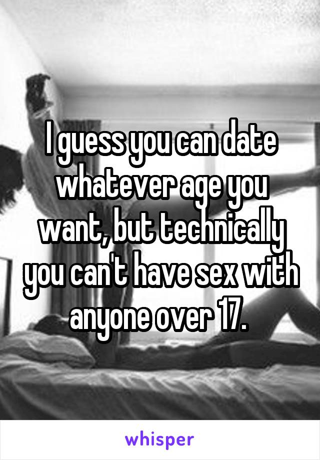 I guess you can date whatever age you want, but technically you can't have sex with anyone over 17. 