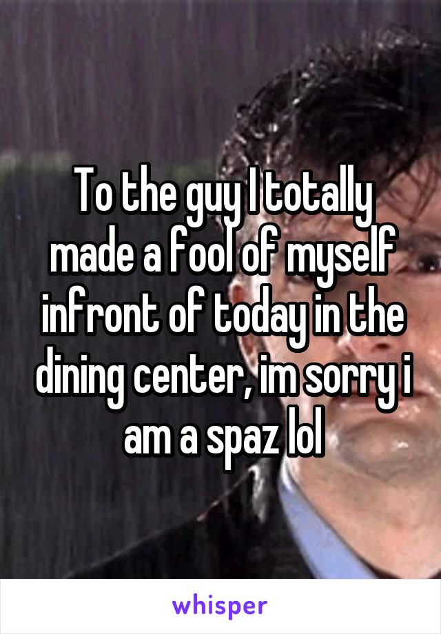 To the guy I totally made a fool of myself infront of today in the dining center, im sorry i am a spaz lol