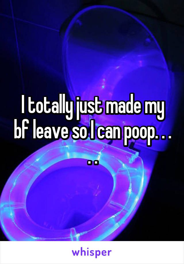 I totally just made my bf leave so I can poop. . . . .