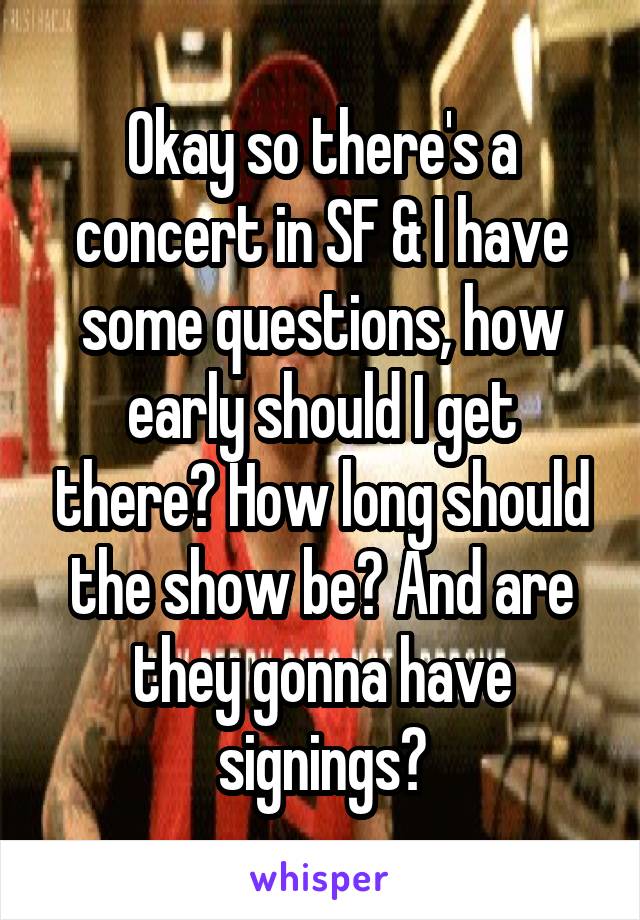 Okay so there's a concert in SF & I have some questions, how early should I get there? How long should the show be? And are they gonna have signings?