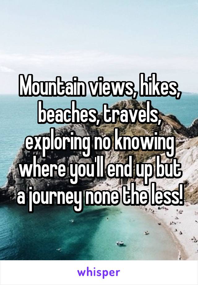 Mountain views, hikes, beaches, travels, exploring no knowing where you'll end up but a journey none the less!