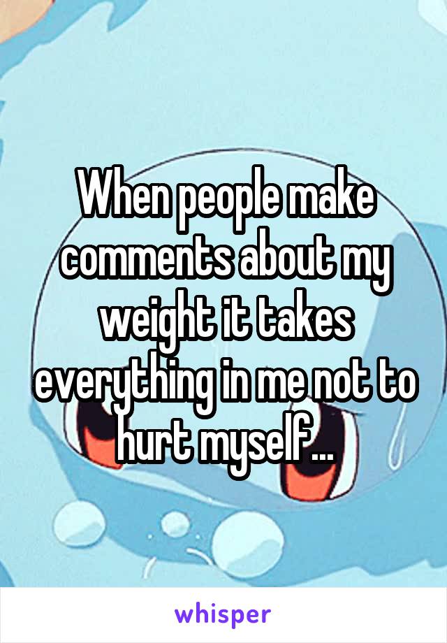 When people make comments about my weight it takes everything in me not to hurt myself...