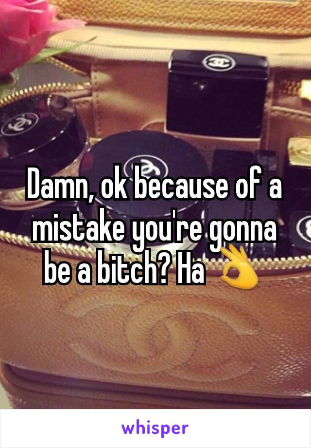 Damn, ok because of a mistake you're gonna be a bitch? Ha 👌