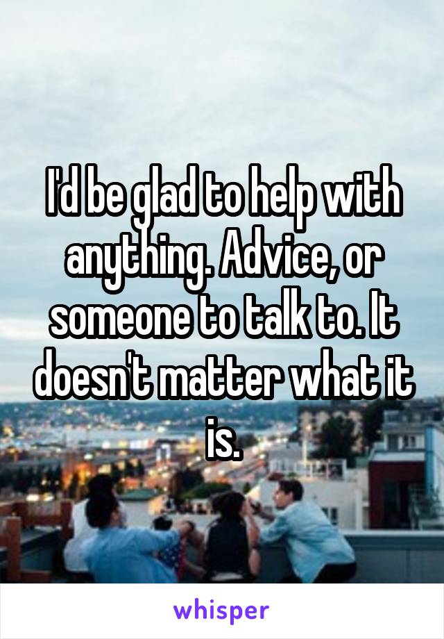 I'd be glad to help with anything. Advice, or someone to talk to. It doesn't matter what it is.