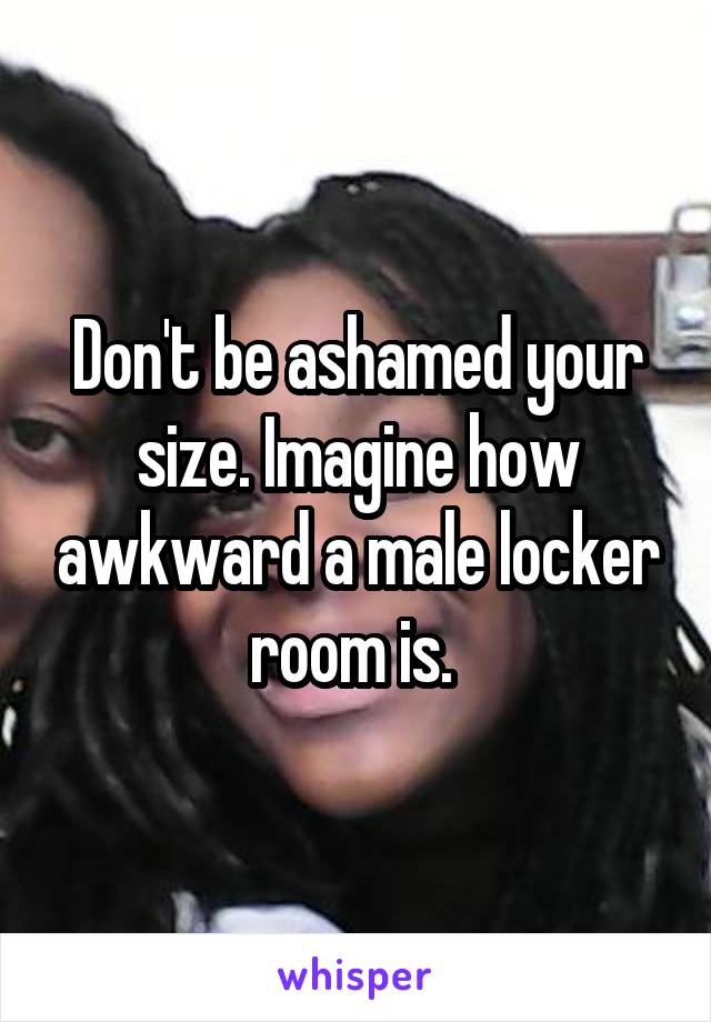 Don't be ashamed your size. Imagine how awkward a male locker room is. 