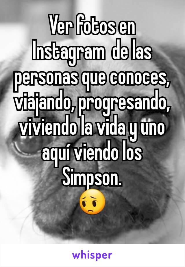 Ver fotos en Instagram  de las personas que conoces, viajando, progresando, viviendo la vida y uno aquí viendo los Simpson.
😔