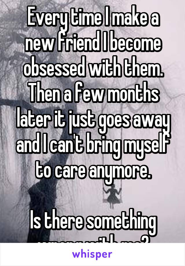 Every time I make a new friend I become obsessed with them. Then a few months later it just goes away and I can't bring myself to care anymore.

Is there something wrong with me?