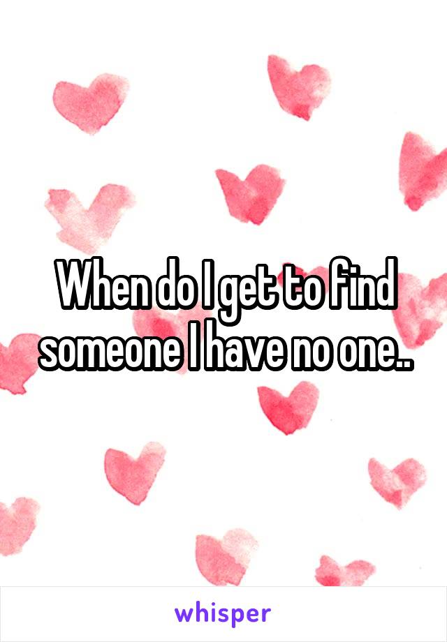 When do I get to find someone I have no one..