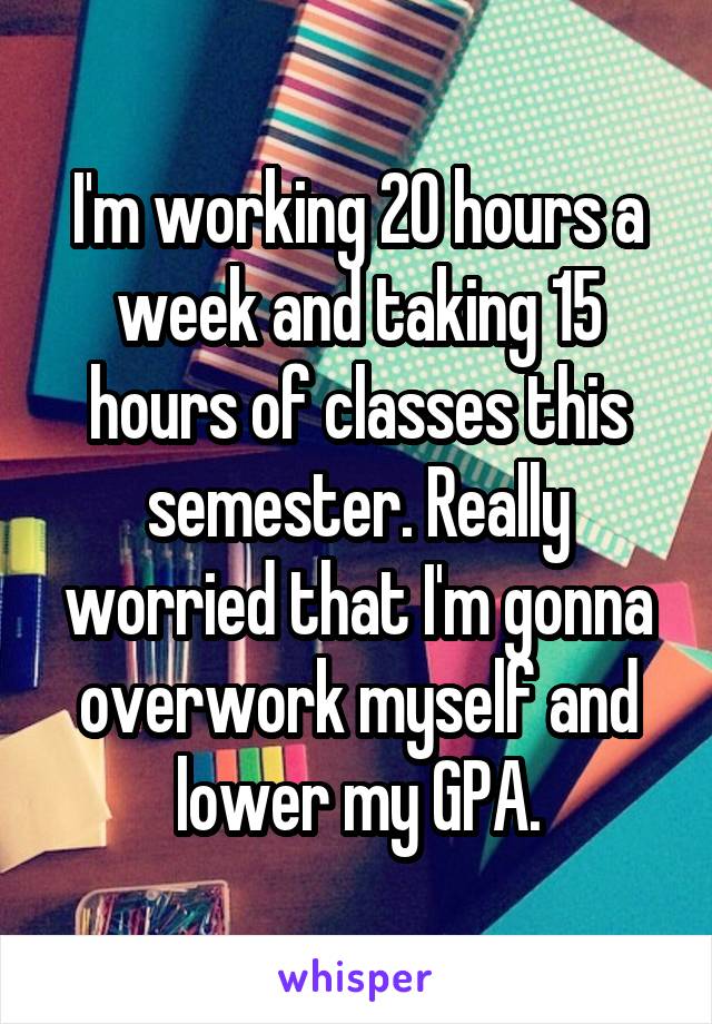 I'm working 20 hours a week and taking 15 hours of classes this semester. Really worried that I'm gonna overwork myself and lower my GPA.