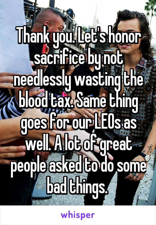 Thank you. Let's honor sacrifice by not needlessly wasting the blood tax. Same thing goes for our LEOs as well. A lot of great people asked to do some bad things. 