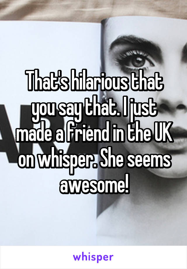 That's hilarious that you say that. I just made a friend in the UK on whisper. She seems awesome!