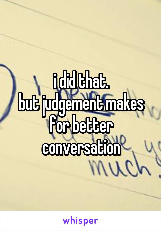 i did that.
but judgement makes for better conversation