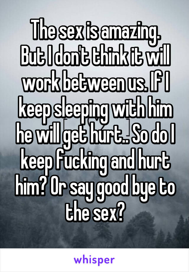 The sex is amazing.
But I don't think it will work between us. If I keep sleeping with him he will get hurt.. So do I keep fucking and hurt him? Or say good bye to the sex?
