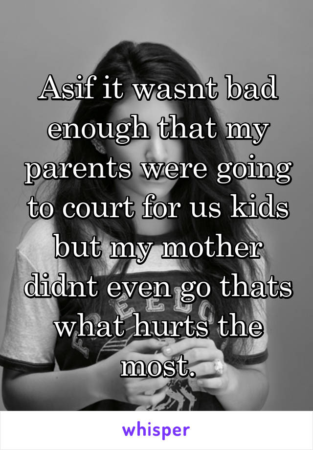 Asif it wasnt bad enough that my parents were going to court for us kids but my mother didnt even go thats what hurts the most.