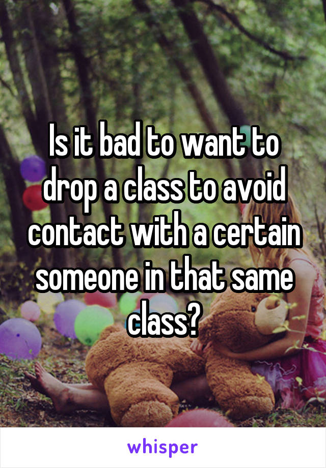 Is it bad to want to drop a class to avoid contact with a certain someone in that same class?