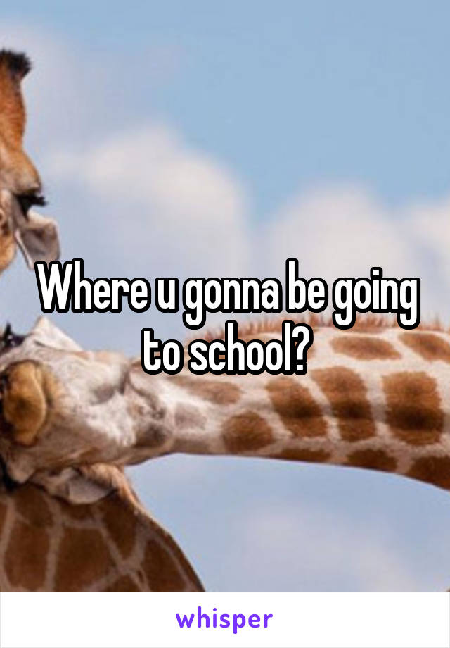 Where u gonna be going to school?