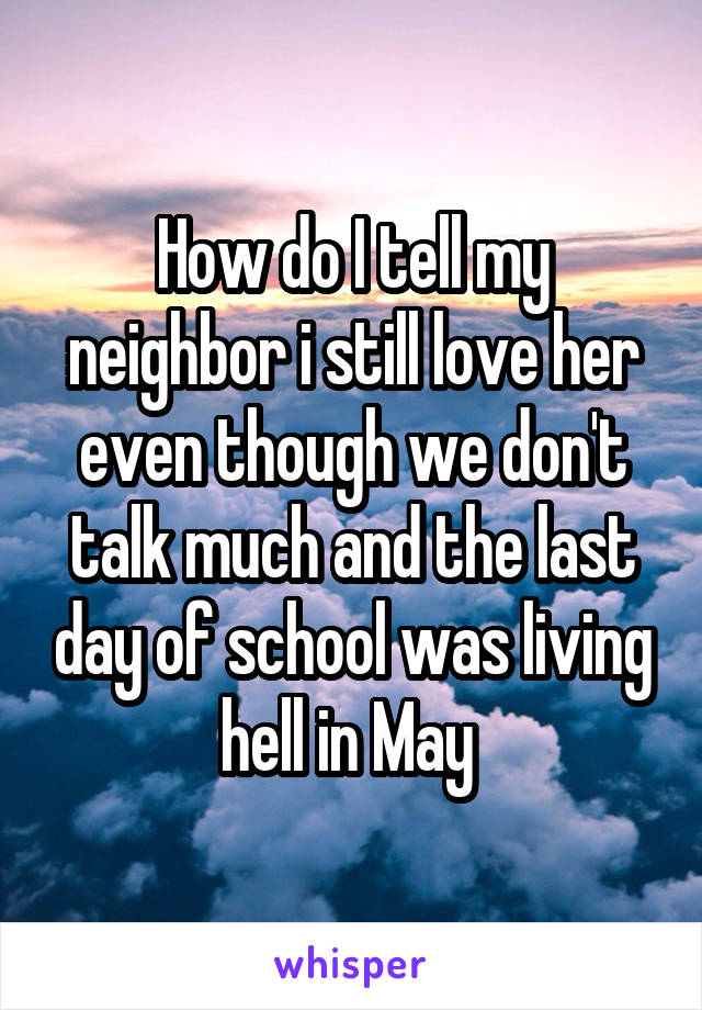 How do I tell my neighbor i still love her even though we don't talk much and the last day of school was living hell in May 