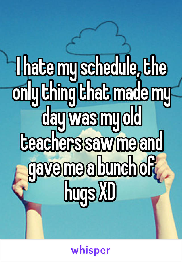 I hate my schedule, the only thing that made my day was my old teachers saw me and gave me a bunch of hugs XD 