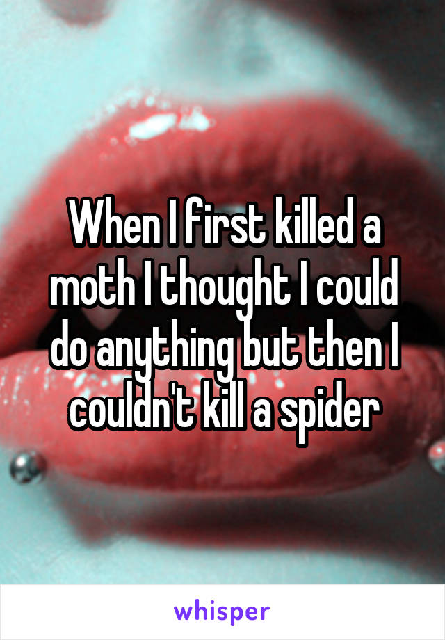 When I first killed a moth I thought I could do anything but then I couldn't kill a spider