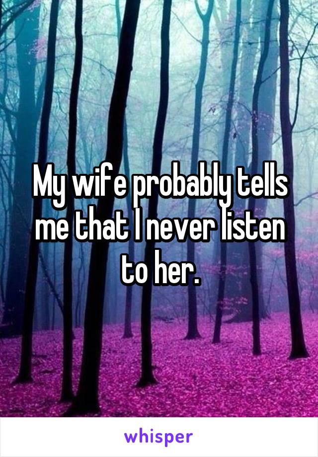 My wife probably tells me that I never listen to her.