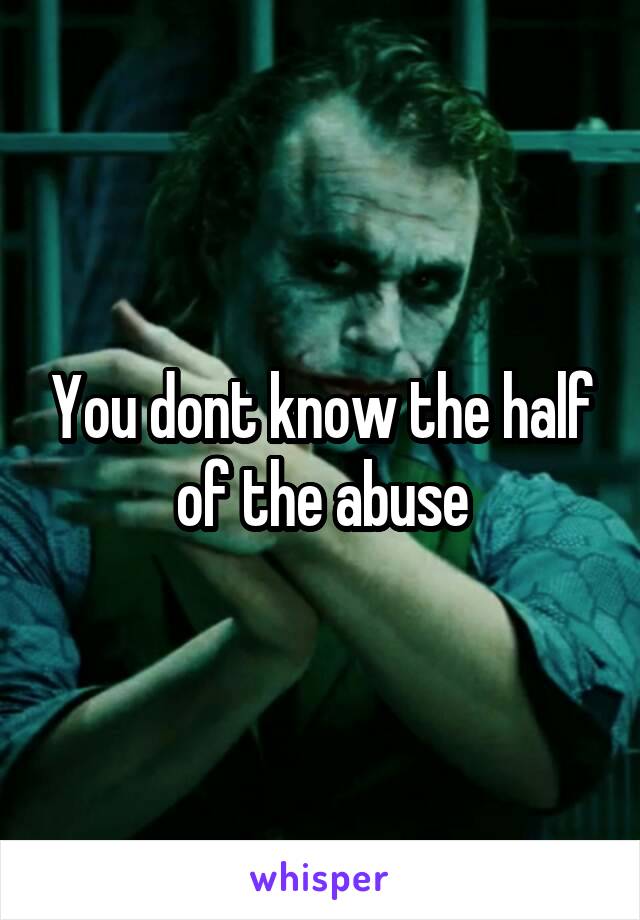 You dont know the half of the abuse