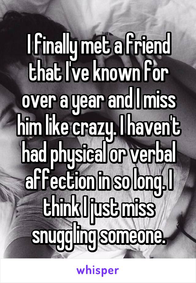 I finally met a friend that I've known for over a year and I miss him like crazy. I haven't had physical or verbal affection in so long. I think I just miss snuggling someone.