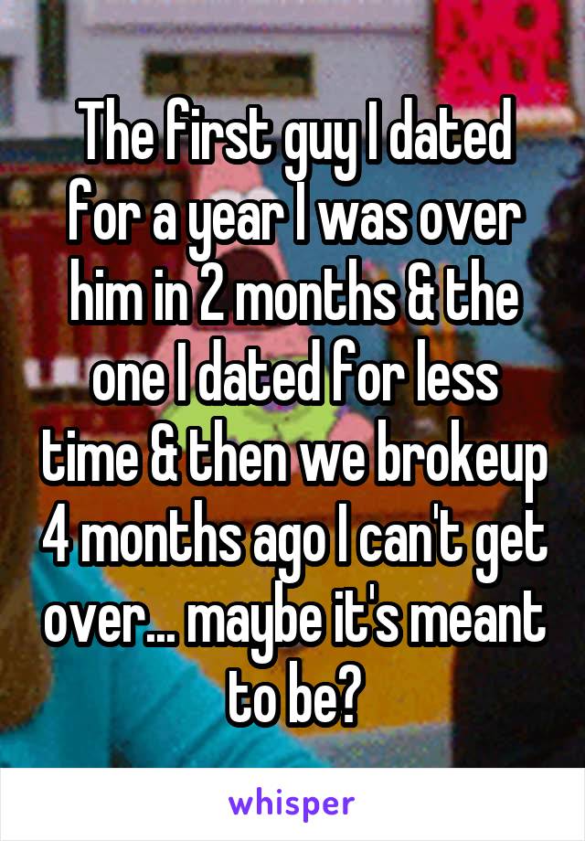 The first guy I dated for a year I was over him in 2 months & the one I dated for less time & then we brokeup 4 months ago I can't get over... maybe it's meant to be?