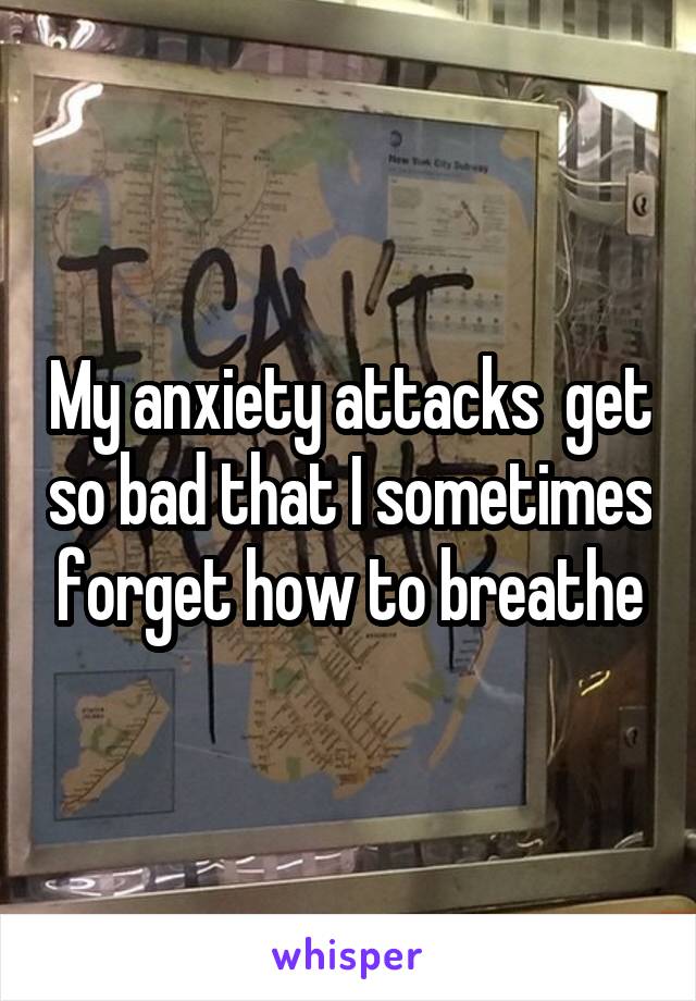 My anxiety attacks  get so bad that I sometimes forget how to breathe