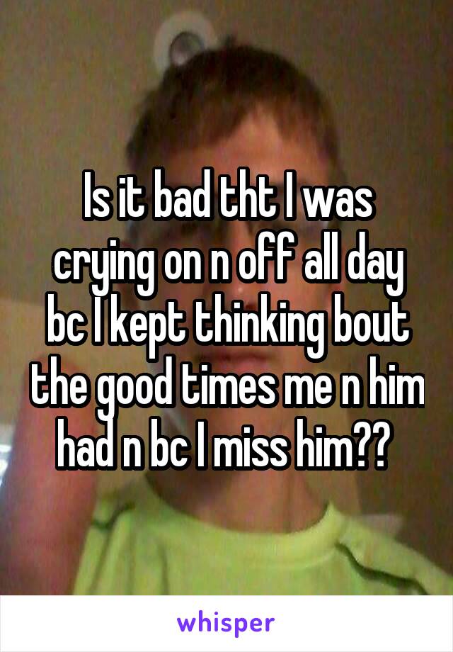 Is it bad tht I was crying on n off all day bc I kept thinking bout the good times me n him had n bc I miss him?? 