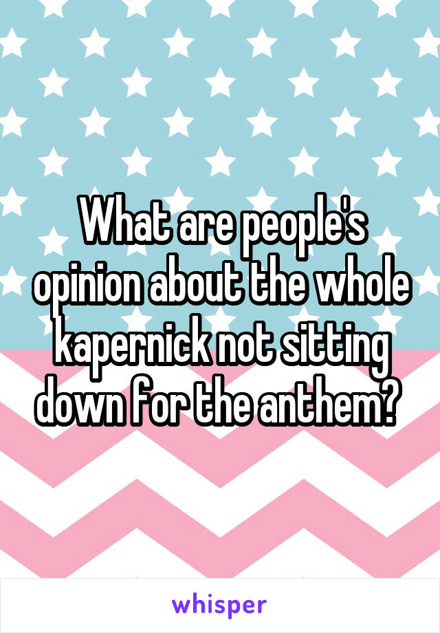 What are people's opinion about the whole kapernick not sitting down for the anthem? 