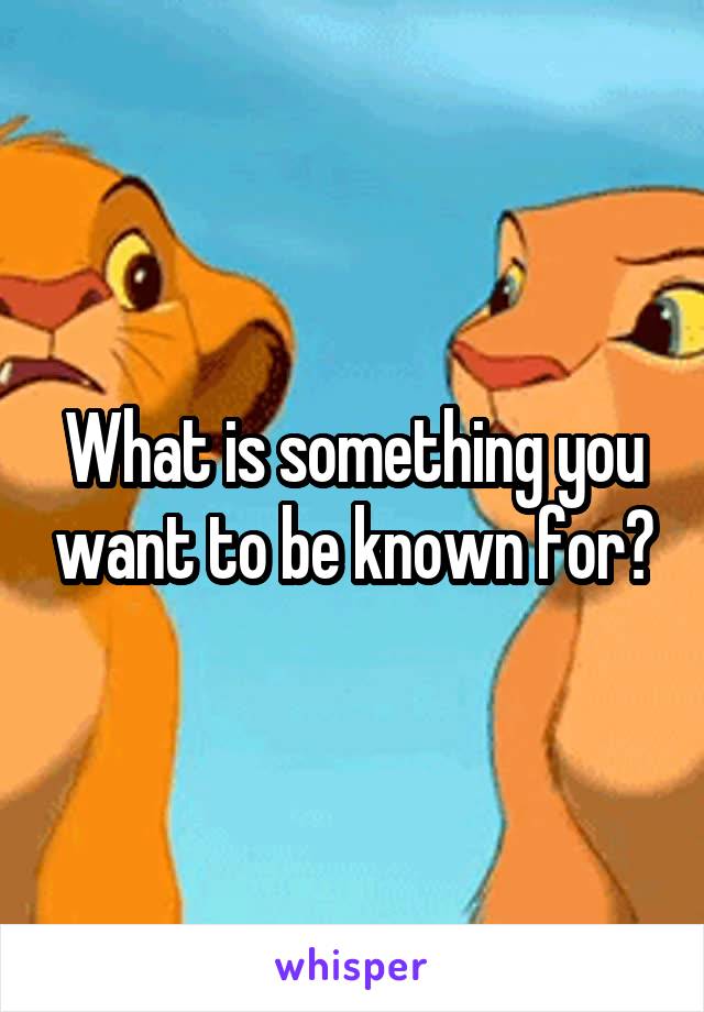 What is something you want to be known for?