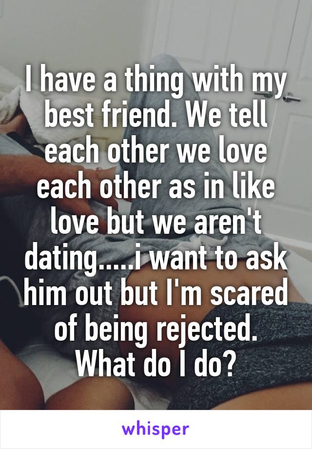 I have a thing with my best friend. We tell each other we love each other as in like love but we aren't dating.....i want to ask him out but I'm scared of being rejected. What do I do?