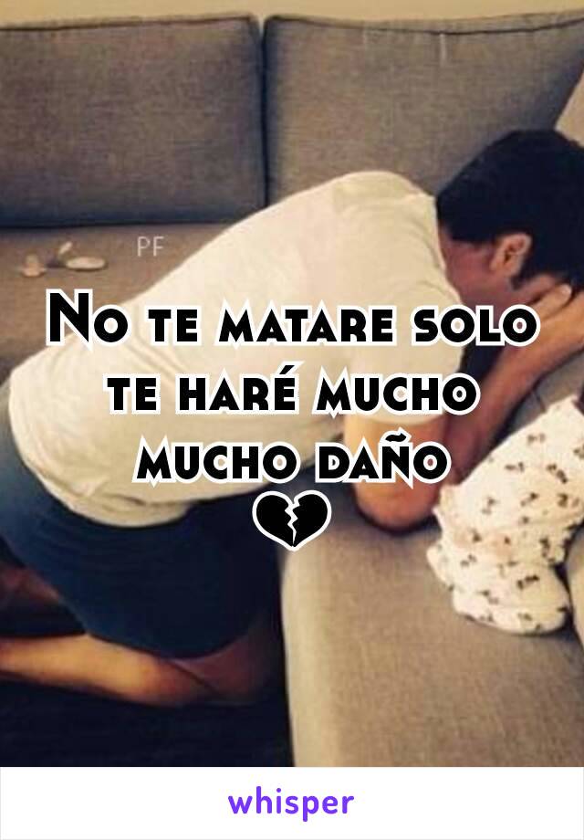 No te matare solo te haré mucho mucho daño
💔