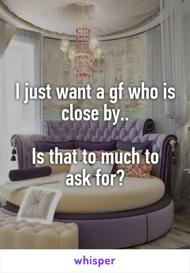 I just want a gf who is close by..

Is that to much to ask for?