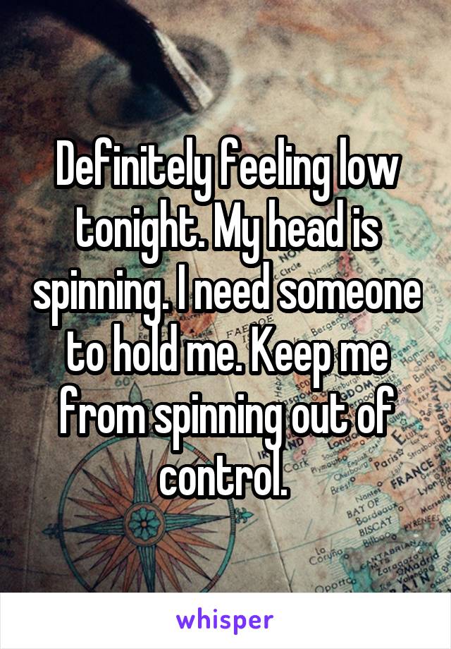 Definitely feeling low tonight. My head is spinning. I need someone to hold me. Keep me from spinning out of control. 