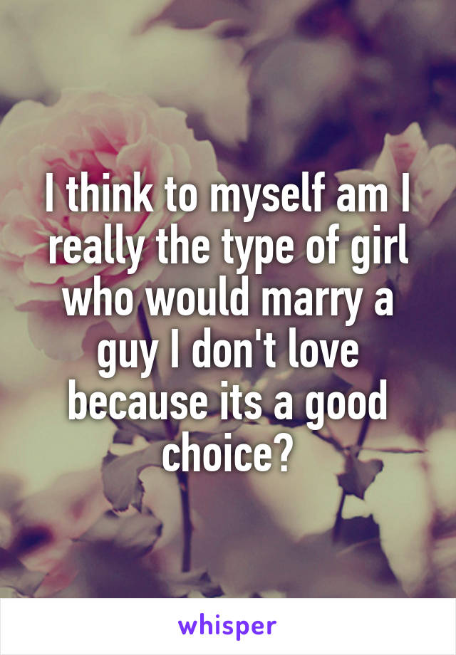 I think to myself am I really the type of girl who would marry a guy I don't love because its a good choice?