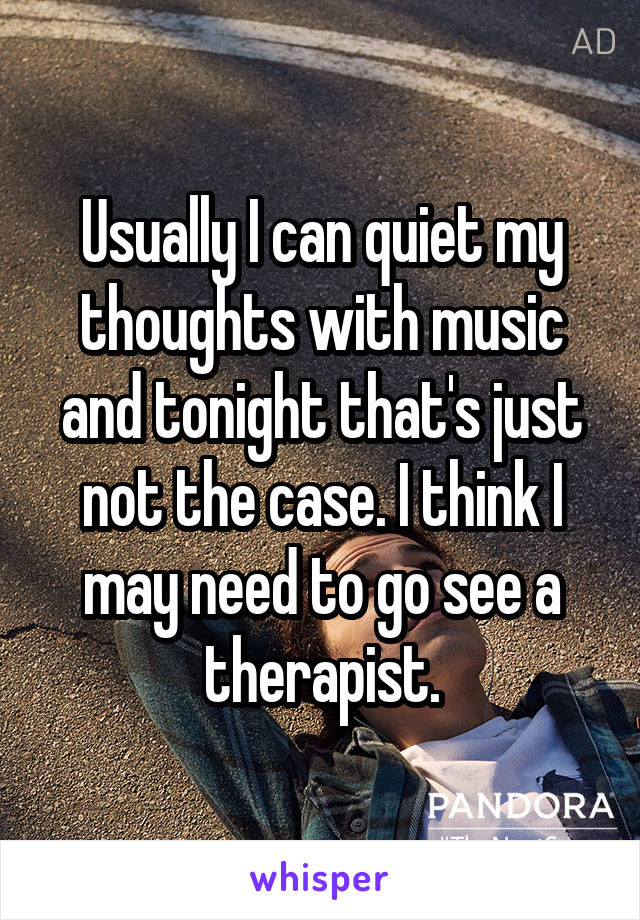 Usually I can quiet my thoughts with music and tonight that's just not the case. I think I may need to go see a therapist.