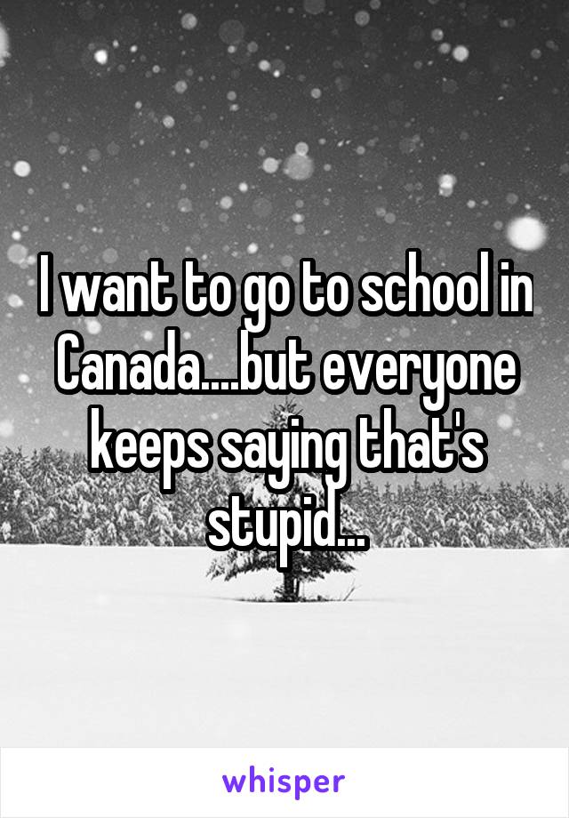 I want to go to school in Canada....but everyone keeps saying that's stupid...