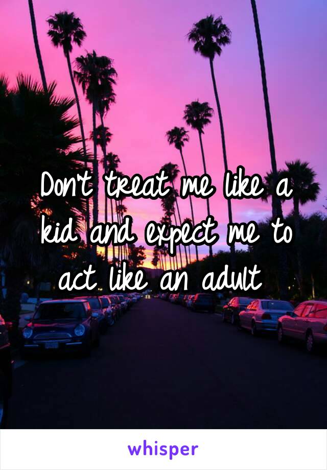 Don't treat me like a kid and expect me to act like an adult 