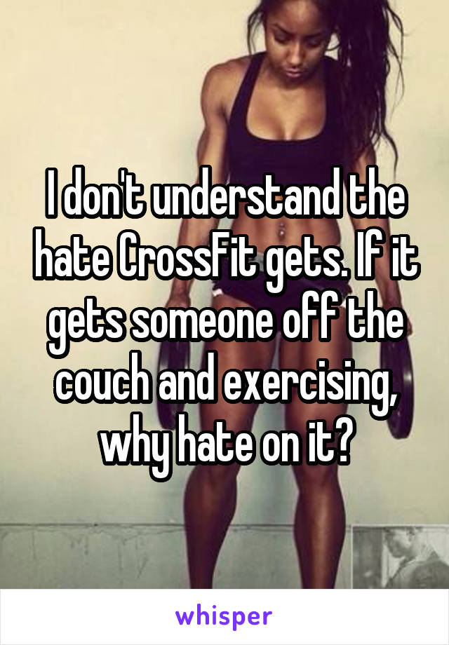 I don't understand the hate CrossFit gets. If it gets someone off the couch and exercising, why hate on it?