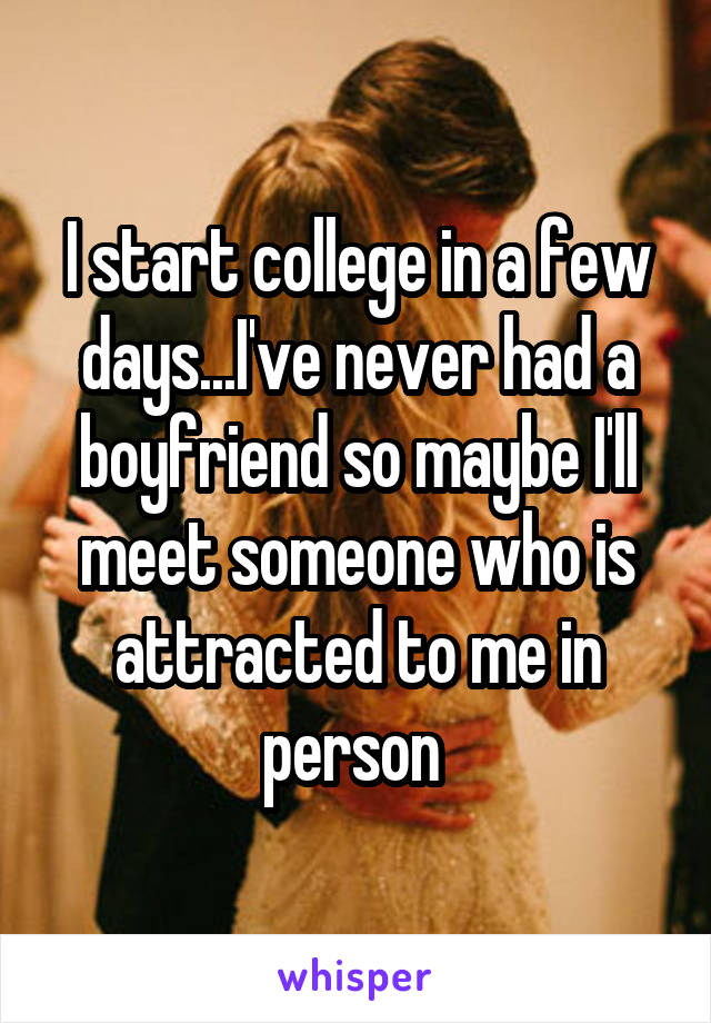 I start college in a few days...I've never had a boyfriend so maybe I'll meet someone who is attracted to me in person 