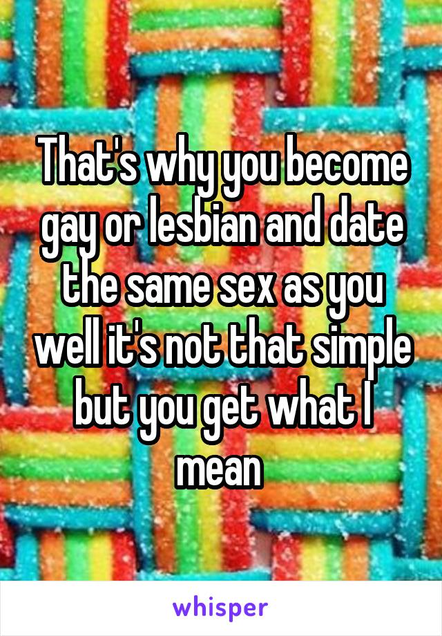 That's why you become gay or lesbian and date the same sex as you well it's not that simple but you get what I mean 