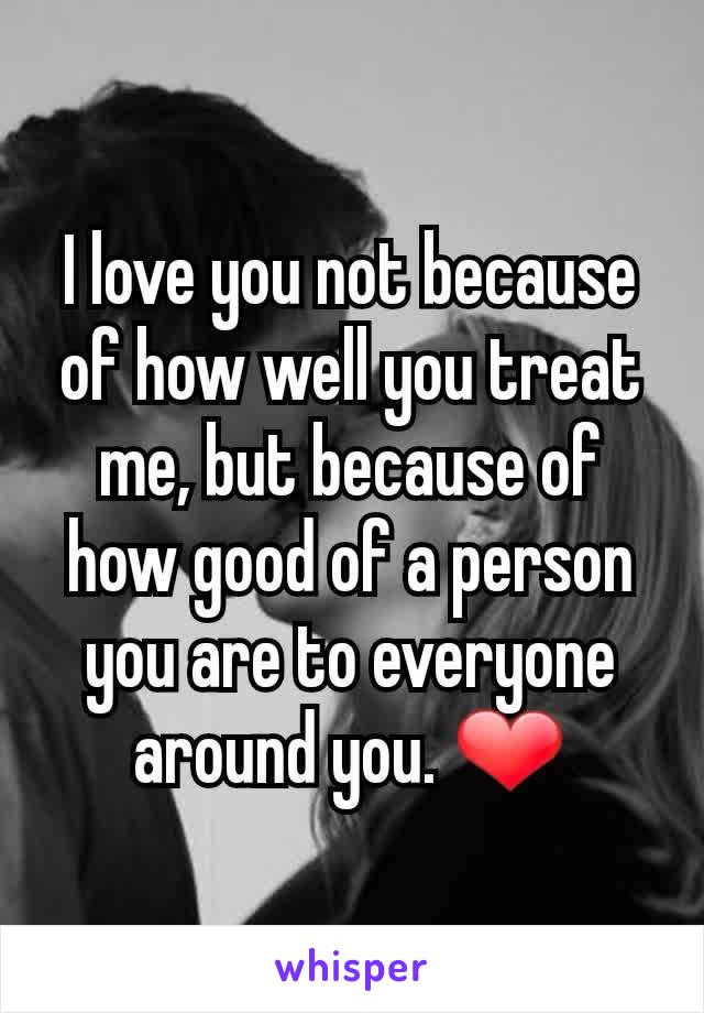 I love you not because of how well you treat me, but because of how good of a person you are to everyone around you. ❤