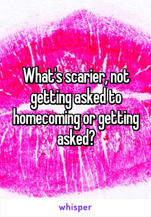 What's scarier, not getting asked to homecoming or getting asked?