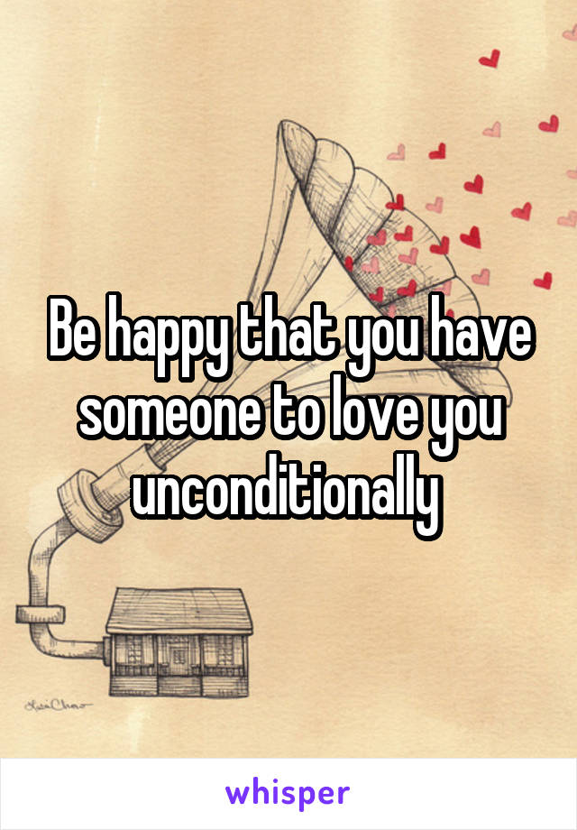 Be happy that you have someone to love you unconditionally 