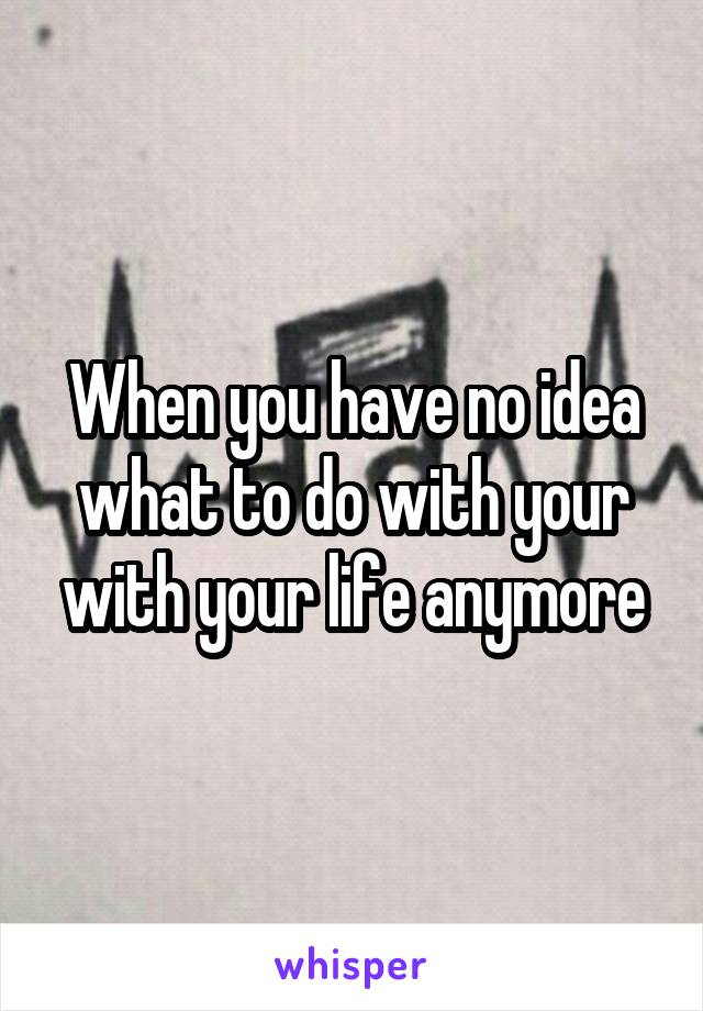 When you have no idea what to do with your with your life anymore