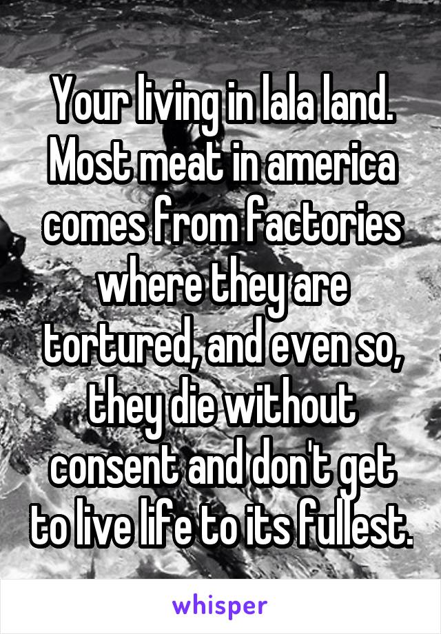 Your living in lala land. Most meat in america comes from factories where they are tortured, and even so, they die without consent and don't get to live life to its fullest.